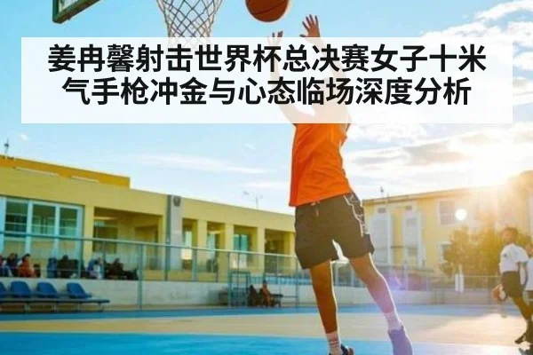 姜冉馨射击世界杯总决赛女子十米气手枪冲金与心态临场深度分析