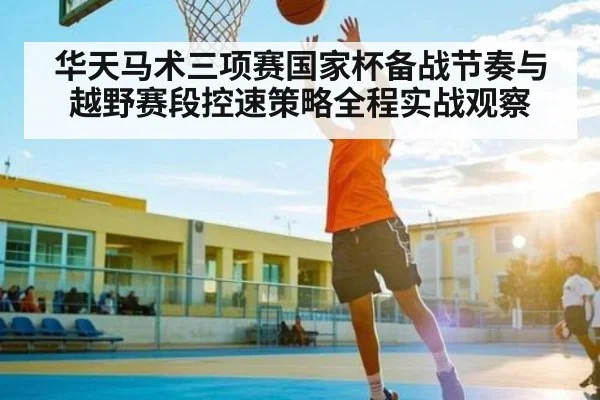 华天马术三项赛国家杯备战节奏与越野赛段控速策略全程实战观察
