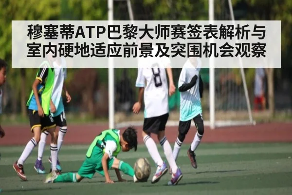 穆塞蒂ATP巴黎大师赛签表解析与室内硬地适应前景及突围机会观察